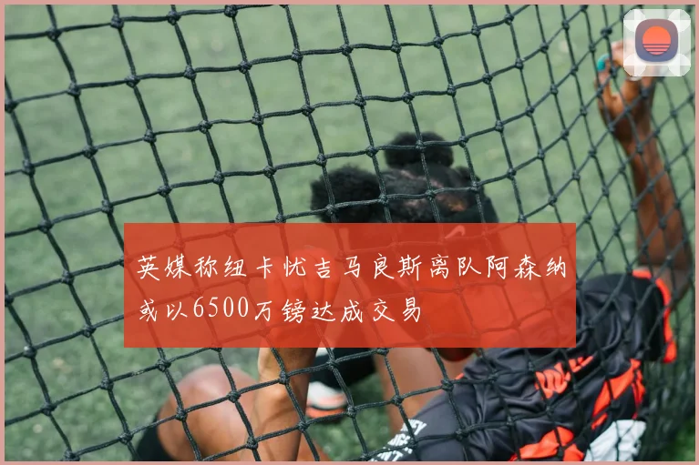 英媒称纽卡忧吉马良斯离队阿森纳或以6500万镑达成交易