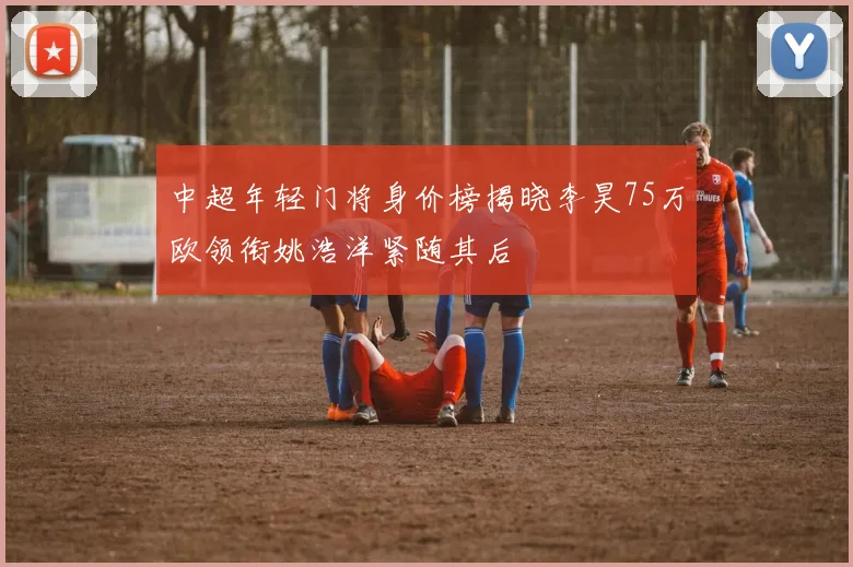 中超年轻门将身价榜揭晓李昊75万欧领衔姚浩洋紧随其后
