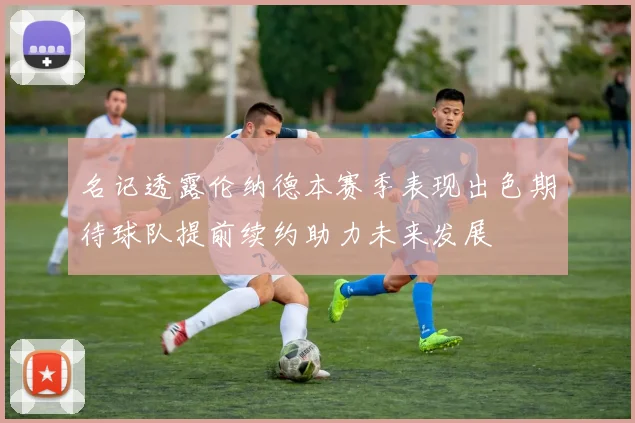 名记透露伦纳德本赛季表现出色期待球队提前续约助力未来发展