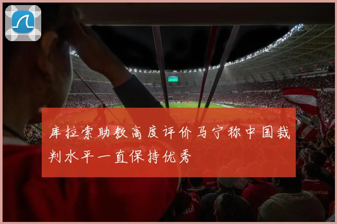 库拉索助教高度评价马宁称中国裁判水平一直保持优秀