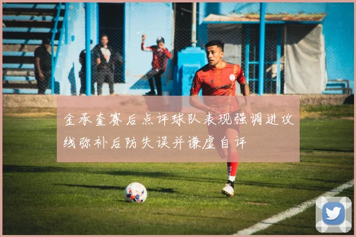金承奎赛后点评球队表现强调进攻线弥补后防失误并谦虚自评