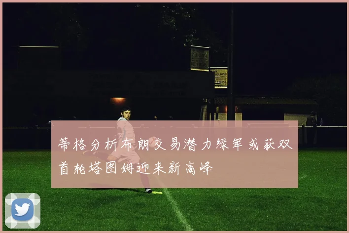 蒂格分析布朗交易潜力绿军或获双首轮塔图姆迎来新高峰