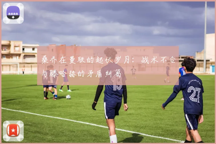桑乔在曼联的起伏岁月：战术不合与滕哈赫的矛盾纠葛