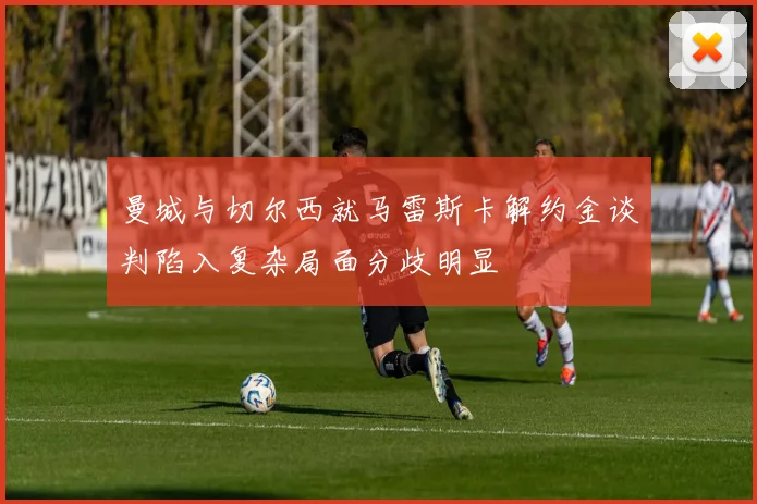 曼城与切尔西就马雷斯卡解约金谈判陷入复杂局面分歧明显