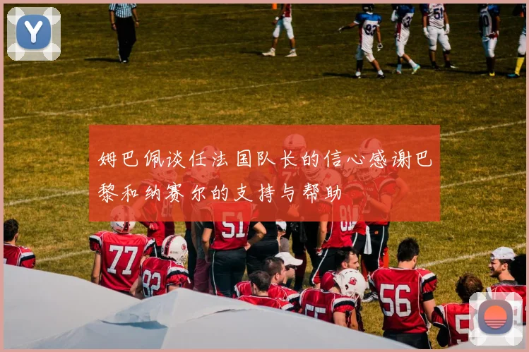 姆巴佩谈任法国队长的信心感谢巴黎和纳赛尔的支持与帮助