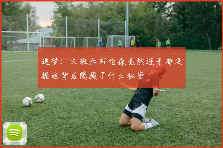追梦：文班和布伦森竟然连手都没握这背后隐藏了什么秘密