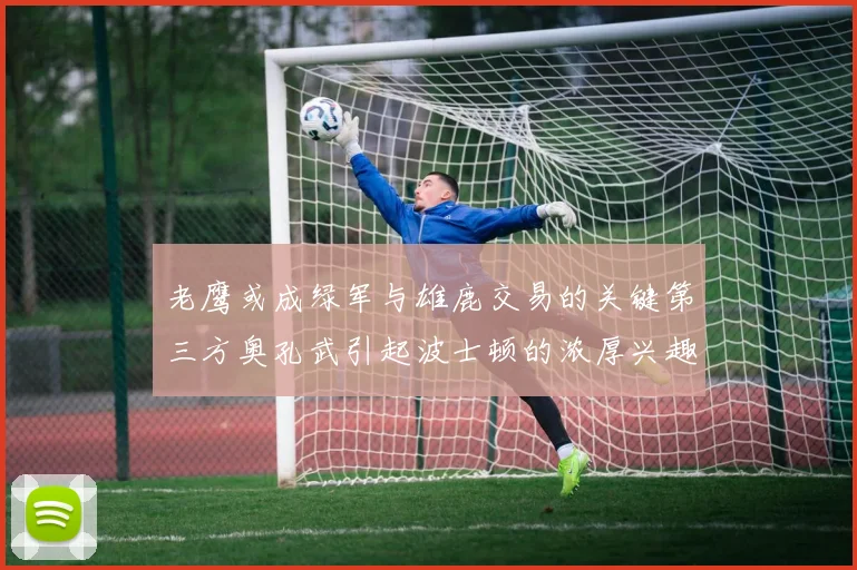 老鹰或成绿军与雄鹿交易的关键第三方奥孔武引起波士顿的浓厚兴趣