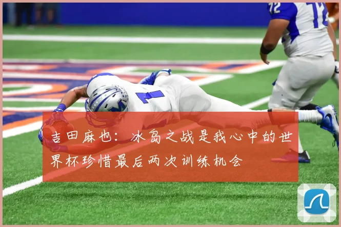 吉田麻也：冰岛之战是我心中的世界杯珍惜最后两次训练机会