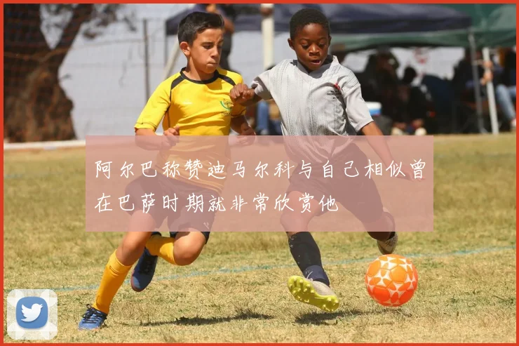 阿尔巴称赞迪马尔科与自己相似曾在巴萨时期就非常欣赏他