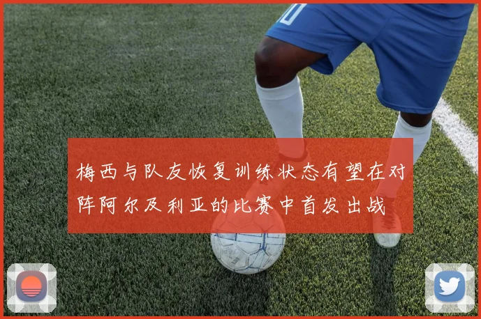 梅西与队友恢复训练状态有望在对阵阿尔及利亚的比赛中首发出战