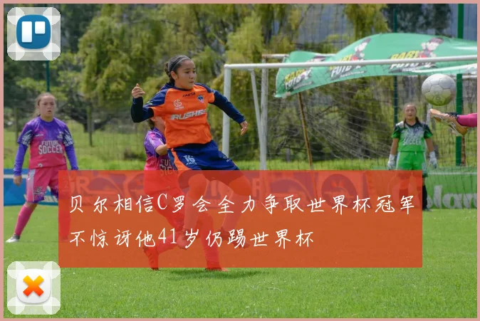 贝尔相信C罗会全力争取世界杯冠军不惊讶他41岁仍踢世界杯