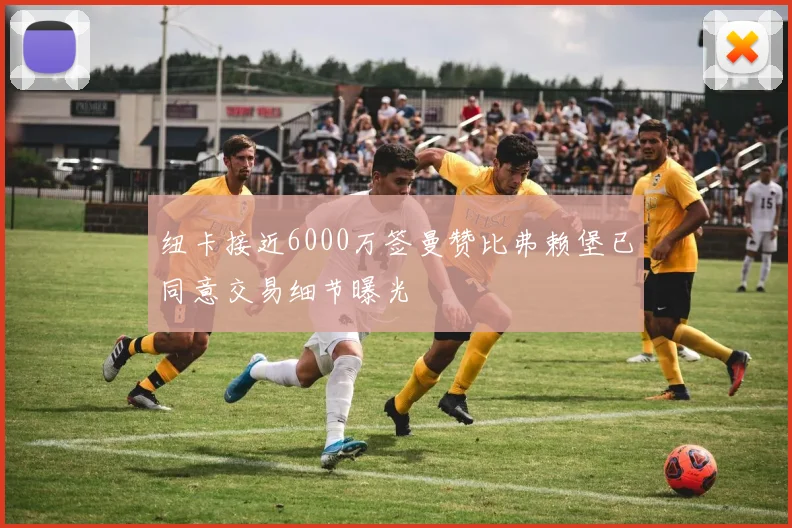 纽卡接近6000万签曼赞比弗赖堡已同意交易细节曝光