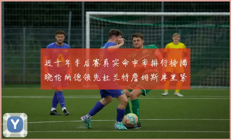 近十年季后赛真实命中率排行榜揭晓伦纳德领先杜兰特詹姆斯库里紧随其后