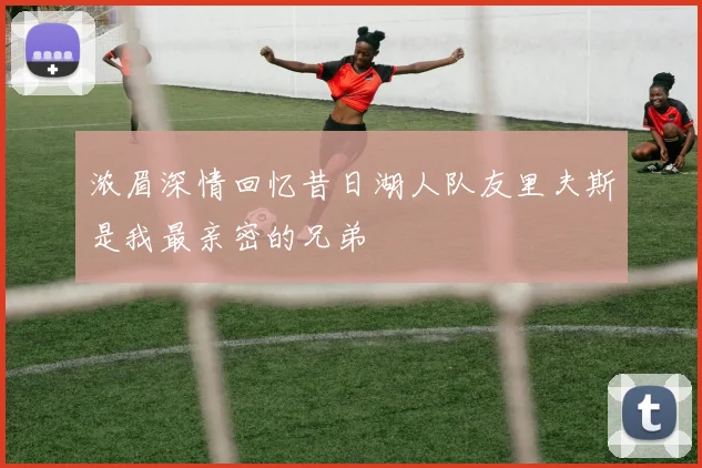 浓眉深情回忆昔日湖人队友里夫斯是我最亲密的兄弟