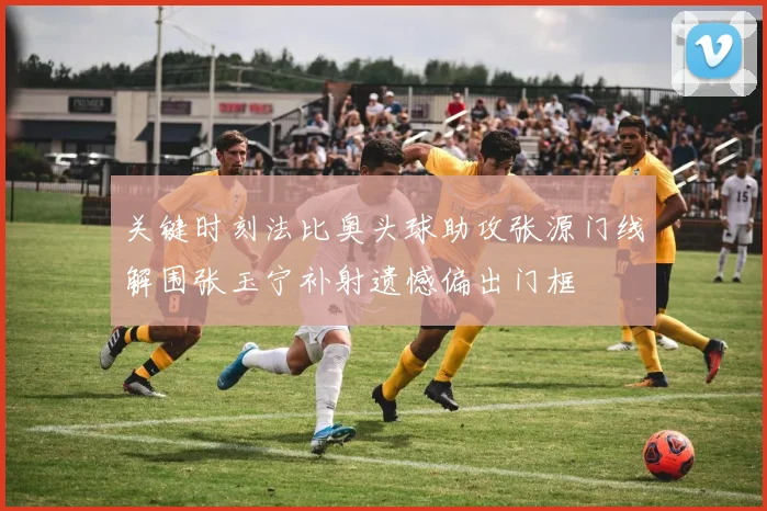 关键时刻法比奥头球助攻张源门线解围张玉宁补射遗憾偏出门框