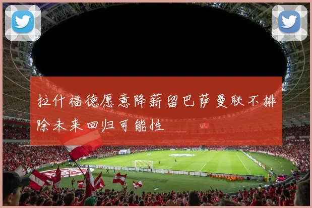 拉什福德愿意降薪留巴萨曼联不排除未来回归可能性