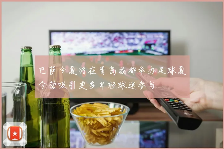 巴萨今夏将在青岛成都举办足球夏令营吸引更多年轻球迷参与