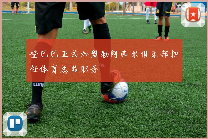 登巴巴正式加盟勒阿弗尔俱乐部担任体育总监职务