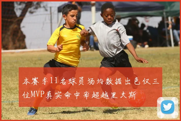 本赛季11名球员场均数据出色仅三位MVP真实命中率超越里夫斯