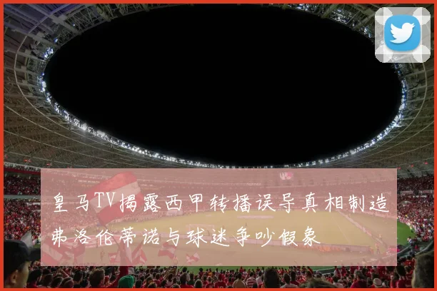 皇马TV揭露西甲转播误导真相制造弗洛伦蒂诺与球迷争吵假象