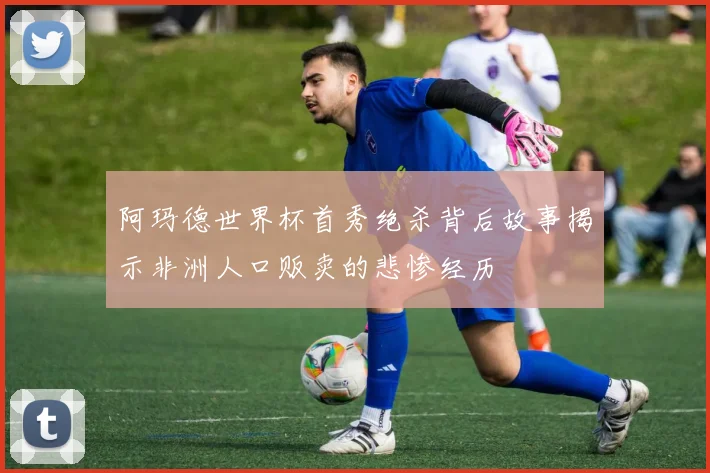 阿玛德世界杯首秀绝杀背后故事揭示非洲人口贩卖的悲惨经历